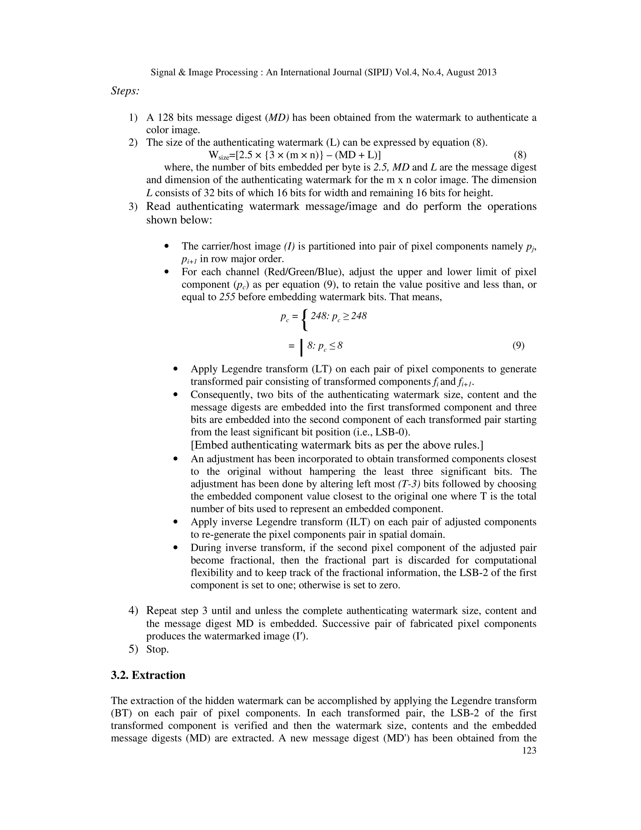 Signal & Image Processing : An International Journal (SIPIJ) Vol.4, No.4, August 2013
123
Steps:
1) A 128 bits message digest (MD) has been obtained from the watermark to authenticate a
color image.
2) The size of the authenticating watermark (L) can be expressed by equation (8).
Wsize=[2.5 × {3 × (m × n)} – (MD + L)] (8)
where, the number of bits embedded per byte is 2.5, MD and L are the message digest
and dimension of the authenticating watermark for the m x n color image. The dimension
L consists of 32 bits of which 16 bits for width and remaining 16 bits for height.
3) Read authenticating watermark message/image and do perform the operations
shown below:
• The carrier/host image (I) is partitioned into pair of pixel components namely pj,
pi+1 in row major order.
• For each channel (Red/Green/Blue), adjust the upper and lower limit of pixel
component (pc) as per equation (9), to retain the value positive and less than, or
equal to 255 before embedding watermark bits. That means,
pc =
{248: pc ≥ 248
=
|8: pc ≤ 8 (9)
• Apply Legendre transform (LT) on each pair of pixel components to generate
transformed pair consisting of transformed components fi and fi+1.
• Consequently, two bits of the authenticating watermark size, content and the
message digests are embedded into the first transformed component and three
bits are embedded into the second component of each transformed pair starting
from the least significant bit position (i.e., LSB-0).
[Embed authenticating watermark bits as per the above rules.]
• An adjustment has been incorporated to obtain transformed components closest
to the original without hampering the least three significant bits. The
adjustment has been done by altering left most (T-3) bits followed by choosing
the embedded component value closest to the original one where T is the total
number of bits used to represent an embedded component.
• Apply inverse Legendre transform (ILT) on each pair of adjusted components
to re-generate the pixel components pair in spatial domain.
• During inverse transform, if the second pixel component of the adjusted pair
become fractional, then the fractional part is discarded for computational
flexibility and to keep track of the fractional information, the LSB-2 of the first
component is set to one; otherwise is set to zero.
4) Repeat step 3 until and unless the complete authenticating watermark size, content and
the message digest MD is embedded. Successive pair of fabricated pixel components
produces the watermarked image (I′).
5) Stop.
3.2. Extraction
The extraction of the hidden watermark can be accomplished by applying the Legendre transform
(BT) on each pair of pixel components. In each transformed pair, the LSB-2 of the first
transformed component is verified and then the watermark size, contents and the embedded
message digests (MD) are extracted. A new message digest (MD') has been obtained from the
 