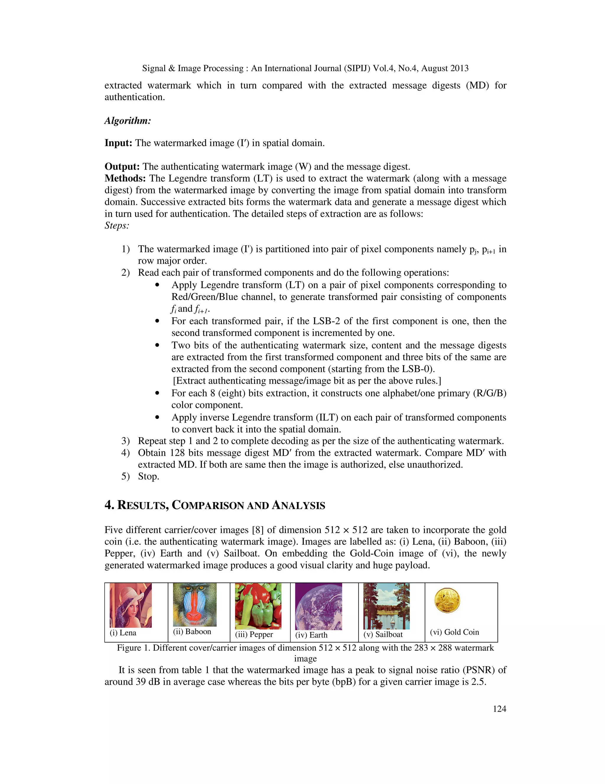 Signal & Image Processing : An International Journal (SIPIJ) Vol.4, No.4, August 2013
124
extracted watermark which in turn compared with the extracted message digests (MD) for
authentication.
Algorithm:
Input: The watermarked image (I′) in spatial domain.
Output: The authenticating watermark image (W) and the message digest.
Methods: The Legendre transform (LT) is used to extract the watermark (along with a message
digest) from the watermarked image by converting the image from spatial domain into transform
domain. Successive extracted bits forms the watermark data and generate a message digest which
in turn used for authentication. The detailed steps of extraction are as follows:
Steps:
1) The watermarked image (I') is partitioned into pair of pixel components namely pj, pi+1 in
row major order.
2) Read each pair of transformed components and do the following operations:
• Apply Legendre transform (LT) on a pair of pixel components corresponding to
Red/Green/Blue channel, to generate transformed pair consisting of components
fi and fi+1.
• For each transformed pair, if the LSB-2 of the first component is one, then the
second transformed component is incremented by one.
• Two bits of the authenticating watermark size, content and the message digests
are extracted from the first transformed component and three bits of the same are
extracted from the second component (starting from the LSB-0).
[Extract authenticating message/image bit as per the above rules.]
• For each 8 (eight) bits extraction, it constructs one alphabet/one primary (R/G/B)
color component.
• Apply inverse Legendre transform (ILT) on each pair of transformed components
to convert back it into the spatial domain.
3) Repeat step 1 and 2 to complete decoding as per the size of the authenticating watermark.
4) Obtain 128 bits message digest MD′ from the extracted watermark. Compare MD′ with
extracted MD. If both are same then the image is authorized, else unauthorized.
5) Stop.
4. RESULTS, COMPARISON AND ANALYSIS
Five different carrier/cover images [8] of dimension 512 × 512 are taken to incorporate the gold
coin (i.e. the authenticating watermark image). Images are labelled as: (i) Lena, (ii) Baboon, (iii)
Pepper, (iv) Earth and (v) Sailboat. On embedding the Gold-Coin image of (vi), the newly
generated watermarked image produces a good visual clarity and huge payload.
(i) Lena (ii) Baboon (iii) Pepper (iv) Earth (v) Sailboat (vi) Gold Coin
Figure 1. Different cover/carrier images of dimension 512 × 512 along with the 283 × 288 watermark
image
It is seen from table 1 that the watermarked image has a peak to signal noise ratio (PSNR) of
around 39 dB in average case whereas the bits per byte (bpB) for a given carrier image is 2.5.
 