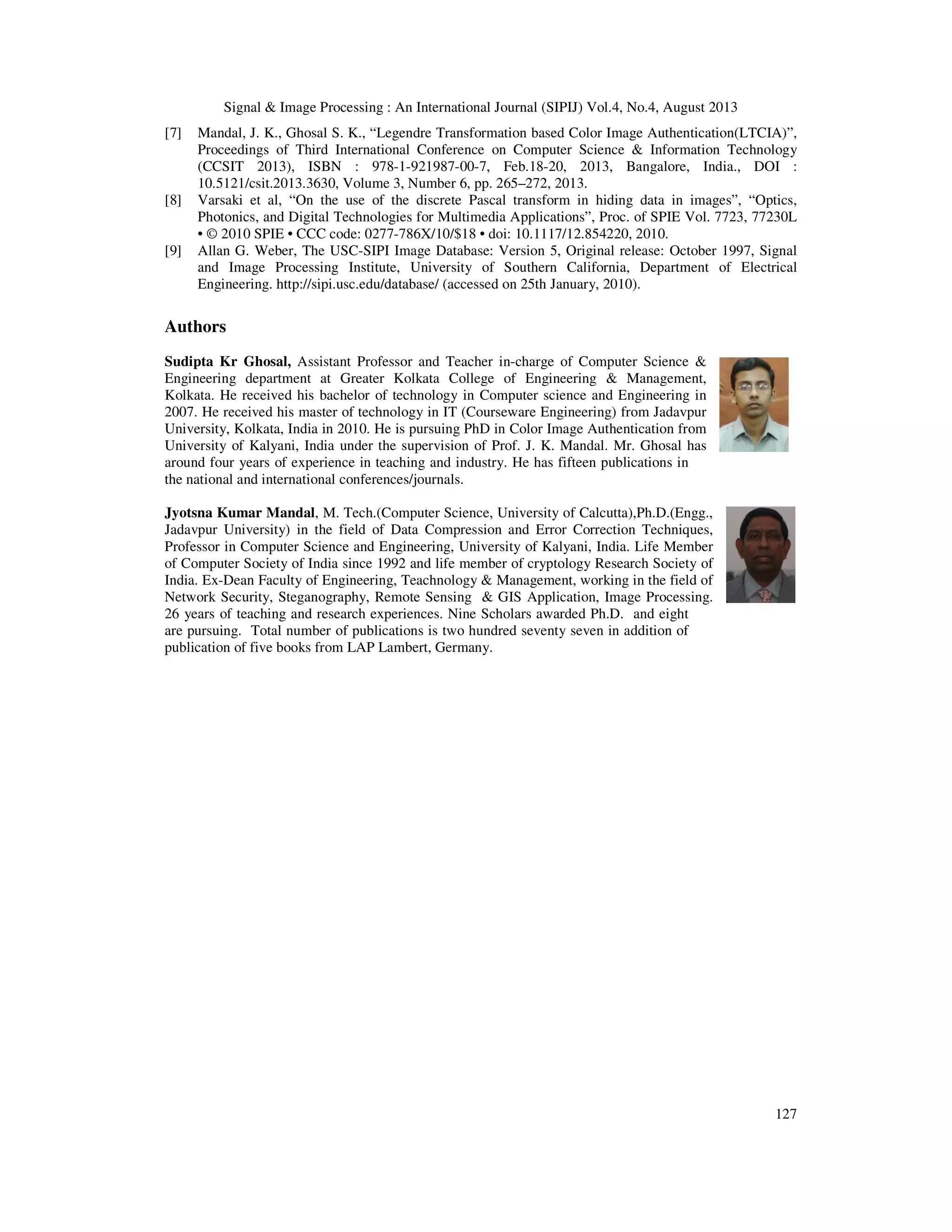 Signal & Image Processing : An International Journal (SIPIJ) Vol.4, No.4, August 2013
127
[7] Mandal, J. K., Ghosal S. K., “Legendre Transformation based Color Image Authentication(LTCIA)”,
Proceedings of Third International Conference on Computer Science & Information Technology
(CCSIT 2013), ISBN : 978-1-921987-00-7, Feb.18-20, 2013, Bangalore, India., DOI :
10.5121/csit.2013.3630, Volume 3, Number 6, pp. 265–272, 2013.
[8] Varsaki et al, “On the use of the discrete Pascal transform in hiding data in images”, “Optics,
Photonics, and Digital Technologies for Multimedia Applications”, Proc. of SPIE Vol. 7723, 77230L
• © 2010 SPIE • CCC code: 0277-786X/10/$18 • doi: 10.1117/12.854220, 2010.
[9] Allan G. Weber, The USC-SIPI Image Database: Version 5, Original release: October 1997, Signal
and Image Processing Institute, University of Southern California, Department of Electrical
Engineering. http://sipi.usc.edu/database/ (accessed on 25th January, 2010).
Authors
Sudipta Kr Ghosal, Assistant Professor and Teacher in-charge of Computer Science &
Engineering department at Greater Kolkata College of Engineering & Management,
Kolkata. He received his bachelor of technology in Computer science and Engineering in
2007. He received his master of technology in IT (Courseware Engineering) from Jadavpur
University, Kolkata, India in 2010. He is pursuing PhD in Color Image Authentication from
University of Kalyani, India under the supervision of Prof. J. K. Mandal. Mr. Ghosal has
around four years of experience in teaching and industry. He has fifteen publications in
the national and international conferences/journals.
Jyotsna Kumar Mandal, M. Tech.(Computer Science, University of Calcutta),Ph.D.(Engg.,
Jadavpur University) in the field of Data Compression and Error Correction Techniques,
Professor in Computer Science and Engineering, University of Kalyani, India. Life Member
of Computer Society of India since 1992 and life member of cryptology Research Society of
India. Ex-Dean Faculty of Engineering, Teachnology & Management, working in the field of
Network Security, Steganography, Remote Sensing & GIS Application, Image Processing.
26 years of teaching and research experiences. Nine Scholars awarded Ph.D. and eight
are pursuing. Total number of publications is two hundred seventy seven in addition of
publication of five books from LAP Lambert, Germany.
 