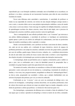 especializado que a sua formação acadêmica contempla, mas na humildade em se reconhecer, no
professor e no aluno, a presença de um inconsciente luxuriante, para além de uma consciência
triunfante do mundo.
Faz-se uma diferença entre autoridade e autoritarismo. A autoridade do professor se
traduz na sua capacidade de construir, nos termos de uma situação dialógica consigo mesmo e
com o outro, o encontro diário com as suas próprias representações simbólicas acerca do mundo
e das coisas e as de seus alunos. Como num jogo de espelhos de múltiplas dimensões, o processo
de aprendizagens escolares dos alunos concorre, numa vida de mão dupla, com o processo de
ensinagem dos conceitos científicos, jamais conceitos vazios de significação.
Sem a contrapartida de uma reflexão profunda sobre o seu “si-mesmo” que atravessa a
sua prática didático-pedagógica, a autoridade do professor se transfigura em autoritarismo,
agindo apenas a partir de um critério de unificação do conhecimento, com base no positivismo
lógico de modelos nomológicos sobre o aprender e o ensinar.
Desde o convencional ditado, com o professor em frente a uma turma de alunos, sentados,
sós, cada um em sua cadeira, até a realização de jogos interativos, através de espaços de
problemas pertinentes a um campo de conceitos, realizados em torno dos grupo áulicos, passando
por usos de cartilhas, quadro-negro, leituras de textos, redações, etc., a ambiência microcósmica
da sala de aula traduz uma estética de trocas sociais onde tende a restituir o curso hegemônico
das relações de poder e de dominação que ocorrem no plano das interações macrosociais.
A Antropologia, desde sua pré-história com os viajantes e missionários, para o melhor ou
para o pior, tem se confrontado com o tema da identidade pessoal do pesquisador face a
sociedade e/ou grupo humano a partir dos quais desenvolve seus estudos.
Na tentativa de anular, sobrevalorar ou neutralizar os efeitos de ilusão oriundos do ato de
apresentar o outro como parte do ato de nominar-se, o antropólogo, transitando do estranho ao
familiar, e vice-versa, tem, progressivamente, mergulhado no abismo do “anthropological blues”,
ao dar-se conta, pesquisando sua sociedade e cultura, que a própria familiaridade com seu
universo de pesquisa não pertence, por si só, ao reino do conhecido.
Confrontado ao seu “si-mesmo” como um outro na construção do diálogo com o seu
universo de investigação, o antropólogo costuma descortinar, em sua prática profissional, crises
de valores ético-morais que colocam em xeque seu próprio lugar no mundo, alargando-o até ao
limite de questionar a cultura que professa e as formas de vida social nas quais vive.
Em Antropologia, o pensamento da diferença tem se tornado a fonte da sabedoria. É nas
suas águas que se ensina o aprendiz de antropólogo a tornar-se mestre de um ofício, ensinando-
 