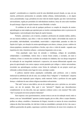 popular”, considerando-se a trajetória social de uma identidade pessoal situada, ou seja, em sua
maioria, professores pertencentes às camadas médias urbanas, intelectualizadas, e, em alguns
casos, psicanalizadas. Logo, portadoras de uma visão de mundo singular, que não é universal mas
universalizante, regida por postulados do individualismo moderno, berço de uma razão triunfante
da qual emerge a figura do sujeito humano como liberdade e criação.
O cotidiano de sala de aula de qualquer professor se compõe de situações de ensino-
aprendizagem as mais amplas que apontam para as tensões contemporâneas entre os processos de
fragmentação e universalização desta figura de sujeito humano.
Portanto, panorama é, em si mesmo, complexo: professores de camadas médias, adultos,
em sua maioria mulheres, cujo ethos e visão de mundo lhes impõe a diversidade das noções de
privacidade, individualidade, racionalidade, emotividade e subjetividade, pautadas na idéia do
Sujeito do Cogito, em situação de ensino-aprendizagem com alunos, crianças, jovens e adultos de
classes populares, moradores de periferias e favelas, cujo ethos e visão de mundo - segundo suas
trajetórias de vida e itinerários urbanos - contrastam largamente com as suas.
Uma população cujos laços de amizade e vizinhança, códigos de sexualidade,
solidariedade e sociabilidade, valores ético e morais foram criados, e recriados, em meio à
violência, à fome e à miséria dos excluídos da condição de cidadania, face seu desejo inesgotável
de realização de sua integridade intelectual e expressiva; ela mesma diferenciada segundo seus
graus de aproximação com outros espaços sociais pautados por códigos e valores universalistas,
investindo nas aprendizagens escolares como forma de realização de um projeto social que
referenda a cultura letrada como lugar de status, prestígio e poder.
A pobreza material destas populações confundida, pelo professor, com a miséria
intelectual na ambiência da sala de aula, sua condição física “indigente” e “mendicante”, desperta
no professor uma inspiração quase religiosa, senão maternal. Sofre o professor de uma aguda
doença: a síndrome de uma cultura religiosa messiânico-salvacionista.
“Dar aula” torna-se uma dádiva, um ato de caridade para com o próximo ou, em muitos
casos, um ato de punição. Mas qual é este “próximo”? Alguém que desconhecemos
completamente no seu dia-a-dia, mas que supomos conhecer como a nós mesmos? Não serão
“eles” as projeções de nossos próprios fantasmas?
Sem resposta a tais questionamentos, ensinar torna-se um ato de redenção moral, onde os
alunos, com sua “miserabilidade” aparente (camisa rasgada, pés no chão, olhos e corpos famintos,
piolhos na cabeça, arranhões e hematomas de brigas), trazendo as marcas da nossa consciência
culposa de elites bem-nutridas, da vida bem vivida na comodidade e proteção do lar ( das casas e
edifícios guarnecidos de grades, seguranças e porteiros eletrônicos), de nosso ócio conspícuo, de
 