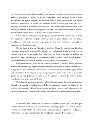 nem situar o conhecimento local segundo o qual alunos e professores ingressam neste drama
social - as aprendizagens escolares - e, apenas, preocupados com as operações formais da lógica
de conteúdo que devem ministrar, as propostas didáticas mais convencionais nem mesmo
postulam a possibilidade de reduzir esta diferença a uma diferença espacial (o que fará a
pedagogia da libertação de inspiração paulo-freiriana), aprisionando o processo dos alunos ao das
construções abstratas da Ciência que, diga-se de passagem, são o resultado de um longo processo
de maturação e complexificação no plano das revoluções científicas.
Esta é uma das razões, inclusive, dos professores apresentarem, muitas vezes, de forma
não processual os próprios conceitos científicos com os quais operam com seus alunos,
congelando-os num tempo suspenso e ignorando as descobertas históricas e revoluções de
paradigmas que lhes deram origem.
No que tange a área da Educação, a própria a lógica do conteúdo das disciplinas
curriculares apresentadas tem por hábito submeter as “revoluções científicas” a um processo de
redução espacial da diferença pela idéia evolucionista da forma como são apresentadas aos
professores, onde, por exemplo, as transformações dos conceitos científicos em Newton e
Einstein são totalmente achatadas ao modo de pensar da Física contemporânea.
Com uma falha desta escala em sua formação profissional (a ausência de uma análise no
plano da etnociência no que tange as disciplinas universitárias dirigidas às práticas de ensino de 1º
e 2º graus), não é de admirar que o educador não se preocupe em situar as aprendizagens de seus
alunos nos termos de um processo antroposociopsicogenético, como se diz no GEEMPA,1
tanto
quanto não se sinta pulsionado a situar o seu “si-mesmo” no interior das relações ensino-
aprendizagem que se tecem na sala de aula.
O resultado do que aponto acima tem sido a prática costumeira das propostas, na área da
Educação, de postular a unidade temporal das aprendizagens escolares de alunos (e dos
professores) - um modo “eficiente” de apresentar o que lhes é estranho, como velho e conhecido,
eliminando as diferentes perspectivas aí contidas, e transformando-as em similaridade postulada.
Recolocando estas observações no corpo do esquema utilizado por DaMatta2
, para
comentar as marcas redutoras do evolucionismo na Antropologia, poder-se-ia observar o quanto
o positivismo lógico desta perspectiva elimina qualquer reflexão a propósito da figura do
professor e do seu lugar na configuração das aprendizagens escolares de seus alunos.
 