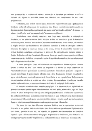 suas preocupações o conjunto de valores, motivações e intenções que orientam as ações e
decisões do sujeito do educador como uma condição do cumprimento da sua “carta
programática”.
Certamente, este caráter residual desse positivismo lógico faz com que a pedagogia da
libertação tenha sido ultrapassada por estudos na linha do pós-construtivismo justo naquilo que
de mais original ela pretendia, sua intenção de reunir uma “explicação autêntica” do mundo (os
saberes científicos) e uma “pseudoexplicação” (os saberes cotidianos).
Reunindo-os, num primeiro momento, para, logo após, separá-los, a pedagogia da
libertação, ao ser aplicada em sua feição modelar, acabou por estabelecer graus de falsidade e
veracidade para o processo de construção do conhecimento humano. Neste sentido, ela renuncia
o próprio processo de transformação dos conceitos científicos e atribui à Educação a ambição
triunfante de explicar a ordem do mundo e das coisas, através de um modelo prescritivo de
prática didático-pedagógica, considerando o processo das aprendizagens humanas apenas o
Sujeito do Cogito, sede da Consciência. Da mesma forma, ela transforma os conceitos cotidanos
e as representações simbólicas em entidades vazias de significação na ordem das aprendizagens da
lógica do pensamento científico.
A forma apologética como são conduzidas as campanhas de alfabetização de crianças,
jovens e adultos no país - nos termos de proporem-se a nivelar os traços específicos da
“mentalidade arcaica” que marcam os saberes acumulados pelas classes populares - segundo o
modelo nomológico de conhecimento adotado para a área da educação popular, concebendo o
que o sujeito humano como sede exclusiva da Consciência, é um exemplo banal da forma como
os preconceitos coletivos e os atos de juízos pessoais dos educadores, oriundos de camadas
médias intelectualizadas, tornam-se residuais na fabricação da pedagogia da libertação.
O produto secundário deste modelo pedagógico, é a apresentação da legibilidade do
processo de ensino-aprendizagem como fenômeno, até certo ponto, redutível ao jogo das forças
sociais. A leitura deste processo advoga uma antropologia reducionista ao aprisionar a construção
do conhecimento humano a dramática social no interior do qual professor(es) e aluno(s) sociais
acham-se envolvidos, sendo que o universo simbólico letrado e erudito aquele que exclusivamente
funda os princípios nomológicos das aprendizagens no corpo da vida escolar.
Do ponto de vista das diferentes propostas didáticas que se apresentam na área da
Educação, e nas quais o professor se inspira para desencadear as aprendizagens lógicas em seus
dos alunos, gostaria de me ater, em especial, na proposta pós-construtivista do GEEMPA
segundo a qual a autoridade didático-pedagógica do professor se constitui na justa medida da sua
condição de “sujeito situado” no processo de conhecimento que se desencadeia na sala de aula.
 