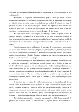 significado para suas ações didático-pedagógicas na compreensão do campo de conceitos no qual
está operando.
Retomando os diagramas comparativamente, pode-se dizer que muitas situações
constrangedoras vividas pelos professores (problemas de disciplina, de sexualidade, agressividade
e violência) tornam-se, muitas vezes, o resultado de uma ausência de reflexão por parte do
professor, no plano de sua prática pedagógica, a respeito dos imperativos éticos e morais que
conduzem suas ações em relação às aprendizagens, não apenas lógicas, mas sociais que,
constituem e restituem o corpo coletivo no interior do espaço da sala de aula.
Na figura de um drama social singular, os embaraços contidos na prática didática do
professor aparecem, em especial, no reconhecimento, de sua parte, da ambiência turbulenta de
uma turma, ou de alguns alunos, geralmente apontada(os) como “especiais”, na justa medida da
convergências de seus preconceitos com alguns atributos associados a identidade pessoal de seus
alunos.
Transformados nos traços emblemáticos de seus laços de pertencimento a um segmento
do mundo social (“pobres”, “excluídos”, “explorados”, “marginalizados”, “carentes”), reduzidos
aos casos de “problemas de aprendizagens” e perdendo em sua dignidade humana, tais atributos,
positiva ou negativamente valorados, formam a moldura na qual o professor, encerra toda uma
trajetória de vida diferenciada da sua própria.
Na ausência de uma posição mais comprometida, ética e moralmente, no sentido de situar
o conjunto das representações simbólicas que o conformam no interior do jogo de poder que
recobre todo o tecido social, e do qual ambos fazem parte, o professor acaba por diabolizar seus
alunos na medida em que eles incarnem toda sorte de projeções fantasmáticas do Estranho - o
grotesco, o monstruoso ou o disforme, (como Kasper Hauser no filme de Herzog)-, pela ação de
sua consciência culposa. Ou, ao contrário, o professor angeliza-os aproximando-os do
sofrimentos dos mártires, heróis e santos, como se o martírio da carne significasse a purificação
de suas almas.
O erro mais grave na prática dos profissionais que atuam na área da Educação é, sem
dúvida, a idéia do aluno como sujeitos exclusivo do Cogito, descarnado de emoções, afetos,
paixões e desejos, criando-se a ilusão do sujeito das aprendizagens escolares como sede de
esquemas de pensamento imparciais, portanto, racionais; não como sujeito humano em sua
modéstia plural - nem anjo, nem demônio-, pessoa vivenciando processos de “negociação de
realidade” e atuando num espaço-tempo singular de trocas: o das aprendizagens escolares.
Na linha da proposta didático-pedagógica que se defende no GEEMPA, a autoridade do
professor não se coloca apenas, de forma redutora, no orgulho irrestrito do saber técnico e
 