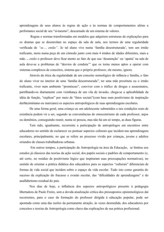 aprendizagens de seus alunos às regras de ação e às normas de comportamentos afetas a
perfomance social de seu “si-mesmo”, descarnado de um sistema de valores.
Regras e normas transformadas em modelos que adquirem estruturas de explicações para
os dramas que se desenrolam no espaço da sala de aula, nos termos de uma regularidade
verificada de “se..., então”. Se tal aluno vive numa ‘família desestruturada’, tem um irmão
traficante, mora numa peça de um cômodo junto com mais 4 irmãos de idades diferentes, mais a
mãe..., então o professor deve ficar atento ao fato de que sua ‘desatenção’ ou ‘apatia’ na sala de
aula deve-se a problemas de “desvios de conduta’” que os torna menos aptos a operar com
sistemas complexos de conceitos, sistema que o próprio professor, ele mesmo, ignora.
Através da ótica da regularidade de um conceito nomológico de infância e família, o fato
do aluno viver no interior de uma ‘família desestruturada”, ter uma mãe prostituta ou o irmão
traficante, viver num ambiente “promíscuo”, conviver com o tráfico de drogas e assassinatos,
partilhando-os diariamente com vizinhança de um vila de invasão, chega-se a aplicabilidade da
idéia de função, “explicar” por meio de “fatos sociais”(com base num positivismo de inspiração
durhkeiminiano ou marxiano) os aspectos antropológicos de suas aprendizagens escolares.
De uma forma geral, uma criança ou um adolescente submetidos a tais condições reais de
existência podem vir a ser, segundo as conveniências do etnocentrismo de cada professor, anjos
ou demônios, conseguindo reunir, numa só pessoa, mas não há um só tempo, as duas figuras.
Tem sido, igualmente, recorrente a participação de antropólogos em encontros entre
educadores no sentido de esclarecer ou pontuar aspectos culturais que incidem nas aprendizagens
escolares, principalmente, no que se refere ao processo vivido por crianças, jovens e adultos
oriundos de classes trabalhadoras urbanas.
Em outros tempos, a participação da Antropologia na área da Educação, se limitou aos
estudos já clássicos das teorias da ação social, dos papéis sociais e padrões de comportamento (e,
até certo, no resíduo de positivismo lógico que inspiraram suas preocupações normativas), no
sentido de orientar a prática didática dos educadores para os aspectos “culturais” diferenciais de
formas de vida social que incidem sobre o espaço da vida escolar. Tudo isto como garantia do
sucesso da explicação do fracasso e evasão escolar, das “dificuldades de aprendizagens” e do
analfabetismo residual do país.
Nos dias de hoje, a influência dos aspectos antropológicos presente à pedagogia
libertadora de Paulo Freire, sem a devida atualização crítica dos pressupostos epistemológicos daí
recorrentes, para o caso da formação do professor dirigida à educação popular, pode ser
apontada como uma das razões da permanente atração, às vezes desmedida, dos educadores por
conceitos e teorias da Antropologia como chave das explicações de sua prática profissional.
 