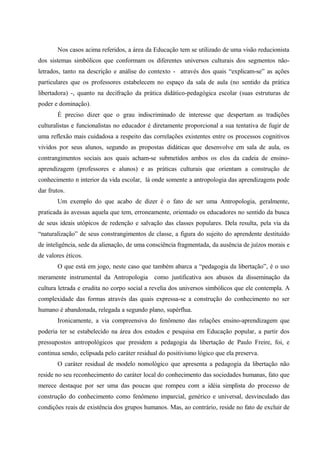Nos casos acima referidos, a área da Educação tem se utilizado de uma visão reducionista
dos sistemas simbólicos que conformam os diferentes universos culturais dos segmentos não-
letrados, tanto na descrição e análise do contexto - através dos quais “explicam-se” as ações
particulares que os professores estabelecem no espaço da sala de aula (no sentido da prática
libertadora) -, quanto na decifração da prática didático-pedagógica escolar (suas estruturas de
poder e dominação).
É preciso dizer que o grau indiscriminado de interesse que despertam as tradições
culturalistas e funcionalistas no educador é diretamente proporcional a sua tentativa de fugir de
uma reflexão mais cuidadosa a respeito das correlações existentes entre os processos cognitivos
vividos por seus alunos, segundo as propostas didáticas que desenvolve em sala de aula, os
contrangimentos sociais aos quais acham-se submetidos ambos os elos da cadeia de ensino-
aprendizagem (professores e alunos) e as práticas culturais que orientam a construção de
conhecimento n interior da vida escolar, lá onde somente a antropologia das aprendizagens pode
dar frutos.
Um exemplo do que acabo de dizer é o fato de ser uma Antropologia, geralmente,
praticada às avessas aquela que tem, erroneamente, orientado os educadores no sentido da busca
de seus ideais utópicos de redenção e salvação das classes populares. Dela resulta, pela via da
“naturalização” de seus constrangimentos de classe, a figura do sujeito do aprendente destituído
de inteligência, sede da alienação, de uma consciência fragmentada, da ausência de juízos morais e
de valores éticos.
O que está em jogo, neste caso que também abarca a “pedagogia da libertação”, é o uso
meramente instrumental da Antropologia como justificativa aos abusos da disseminação da
cultura letrada e erudita no corpo social a revelia dos universos simbólicos que ele contempla. A
complexidade das formas através das quais expressa-se a construção do conhecimento no ser
humano é abandonada, relegada a segundo plano, supérflua.
Ironicamente, a via compreensiva do fenômeno das relações ensino-aprendizagem que
poderia ter se estabelecido na área dos estudos e pesquisa em Educação popular, a partir dos
pressupostos antropológicos que presidem a pedagogia da libertação de Paulo Freire, foi, e
continua sendo, eclipsada pelo caráter residual do positivismo lógico que ela preserva.
O caráter residual de modelo nomológico que apresenta a pedagogia da libertação não
reside no seu reconhecimento do caráter local do conhecimento das sociedades humanas, fato que
merece destaque por ser uma das poucas que rompeu com a idéia simplista do processo de
construção do conhecimento como fenômeno imparcial, genérico e universal, desvinculado das
condições reais de existência dos grupos humanos. Mas, ao contrário, reside no fato de excluir de
 