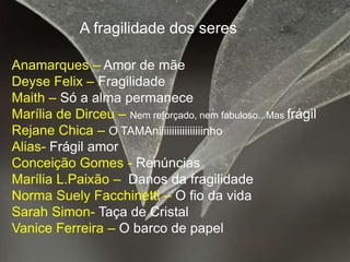 A fragilidade dos seresAnamarques – Amor de mãeDeyse Felix – Fragilidade Maith – Só a alma permaneceMarília de Dirceu – Nem reforçado, nem fabuloso...Mas frágilRejane Chica – O TAMAniiiiiiiiiiiiiiiiinhoAlias- Frágil amorConceição Gomes - RenúnciasMarília L.Paixão – Danos da fragilidadeNorma Suely Facchinetti – O fio da vidaSarah Simon- Taça de CristalVanice Ferreira – O barco de papel