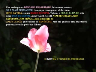 Por mais que os DANOS DA FRAGILIDADE deixe suas marcas, SÓ A ALMA PERMANECE. Há os que conseguem vê-la como O FIO DA VIDA em um BARCO DE PAPEL. Talvez,  a FRA-GI-LI-DA-DEseja uma TAÇA DE CRISTAL , um FRÁGIL AMOR, NEM REFORÇADO, NEM FABULOSO...MAS FRÁGIL...bem diferente do AMOR DE MÃE que é cheio de RENÚNCIAS. Mas até quando uma mãe terra pode fazer tudo por seus filhos?O BVIW TEM O PRAZER DE APRESENTAR...