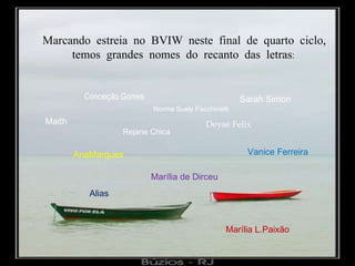 Marcando estreia no BVIW neste final de quarto ciclo, temos grandes nomes do recanto das letras : AnaMarques Marília de Dirceu Vanice Ferreira Marília L.Paixão Alias Conceição Gomes Sarah Simon Deyse Felix Maith Rejane Chica Norma Suely Facchinetti 