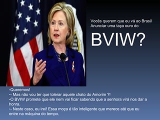 Vocês querem que eu vá ao Brasil Anunciar uma taça ouro do BVIW? Queremos! - Mas não vou ter que tolerar aquele chato do Amorim ?! O BVIW promete que ele nem vai ficar sabendo que a senhora virá nos dar a honra. - Neste caso, eu irei! Essa moça é tão inteligente que merece até que eu entre na máquina do tempo. 