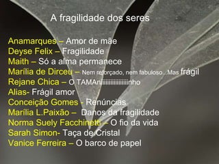 A fragilidade dos seres Anamarques –  Amor de mãe Deyse Felix –  Fragilidade  Maith –  Só a alma permanece Marília de Dirceu –  Nem reforçado, nem fabuloso...Mas  frágil Rejane Chica –  O TAMAniiiiiiiiiiiiiiiiinho Alias-  Frágil amor Conceição Gomes -  Renúncias Marília L.Paixão –  Danos da fragilidade Norma Suely Facchinetti –  O fio da vida Sarah Simon-  Taça de Cristal Vanice Ferreira –  O barco de papel 