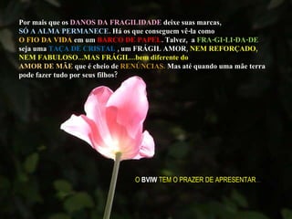 Por mais que os  DANOS DA FRAGILIDADE  deixe suas marcas,  SÓ A ALMA PERMANECE . Há os que conseguem vê-la como  O FIO DA VIDA  em um  BARCO DE PAPEL . Talvez,  a  FRA-GI-LI-DA-DE  seja uma  TAÇA DE CRISTAL  , um FRÁGIL AMOR,  NEM REFORÇADO, NEM FABULOSO...MAS FRÁGIL...bem diferente do  AMOR DE MÃE  que é cheio de  RENÚNCIAS.  Mas até quando uma mãe terra pode fazer tudo por seus filhos? O  BVIW  TEM O PRAZER DE APRESENTAR ... 