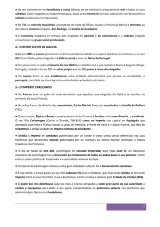 2 
● Os reis converteron en hereditaria a coroa (deixou de ser electiva) e propuxéronse unir a todos os seus súbditos, fosen visigodos ou hispanorromanos, baixo unha mesma lei (o Liber Iudiciorum con Recesvinto) e relixión (catolicismo con Recaredo). ● No 711 un exército musulmán, procedente do norte de África, invadiu a Península Ibérica e derrotou ao derradeiro monarca visigodo, don Rodrigo, na batalla de Guadalete. ● A economía hispánica en tempos dos visigodos foi agrícola e de subsistencia e a nobreza visigoda converteuse no grupo social privilexiado. 4.- O REINO SUEVO DE GALICIA ● No ano 409 os suevos penetraron na Península Ibérica debido a un pacto (foedus) cos romanos, e no ano 411 foron illados polos visigodos na Galicia actual e mais no Norte de Portugal. ● Os suevos eran un pobo orixinario do mar Báltico e estableceron a súa capital en Bracara Augusta (Braga, Portugal), creando cara ao 420 un reino propio que no 586 pasou a mans dos visigodos. ● Os suevos foron os que estableceron unha entidade administrativa que pervive na actualidade: a parroquia, concibida na súa orixe como unha división eclesiástica do reino. 5.- O IMPERIO CAROLINXIO ● Os francos eran un pobo de orixe xermánica que expulsou aos visigodos da Galia e se instalou no territorio da actual Francia. ● Un nobre franco da dinastía dos merovinxios, Carlos Martel, freou aos musulmáns na batalla de Poitiers (732). ● O seu sucesor, Pipino o Breve, converteuse en rei dos francos e fundou unha nova dinastía, a carolinxia. O seu fillo Carlomagno (Carlos o Grande, 768-814) creou un imperio con capital en Aquisgrán que abranguía case toda a Francia actual, o Leste de Alemaña, o Norte de Italia e a actual Austria, coa idea de reconstruír a antiga unidade do Imperio romano de Occidente. ● Dividiu o Imperio en condados gobernados por un conde e creou unhas zonas defensivas nas súas fronteiras que denominou marcas gobernadas por un marqués ou comes marcae (exemplo: a Marca Hispánica nos Pireneos). ● O día de Nadal do ano 800, Carlomagno foi coroado Emperador polo Papa León III. Un obxectivo prioritario de Carlomagno foi a conversión ao cristianismo de todos os pobos baixo o seu dominio: Unión entre o poder político do Emperador e a autoridade relixiosa do Papa. ● O Imperio de Carlomagno coñeceu unha gran vitalidade cultural: foi o Renacemento carolinxio. ● Á súa morte, a coroa pasou ao seu fillo Ludovico Pío (Luis o Piadoso), que máis tarde dividiu as terras do Imperio entre os seus tres fillos (Luis o Xermánico, Carlos o Calvo e Lotario) polo Tratado de Verdún (843). ● O poder dos reis debilitouse cada vez máis e víronse obrigados a ceder gran parte da súa autoridade a condes e marqueses para obter o seu apoio, converténdose en poderosos señores nos territorios que administraban: Nacía así o Feudalismo. 