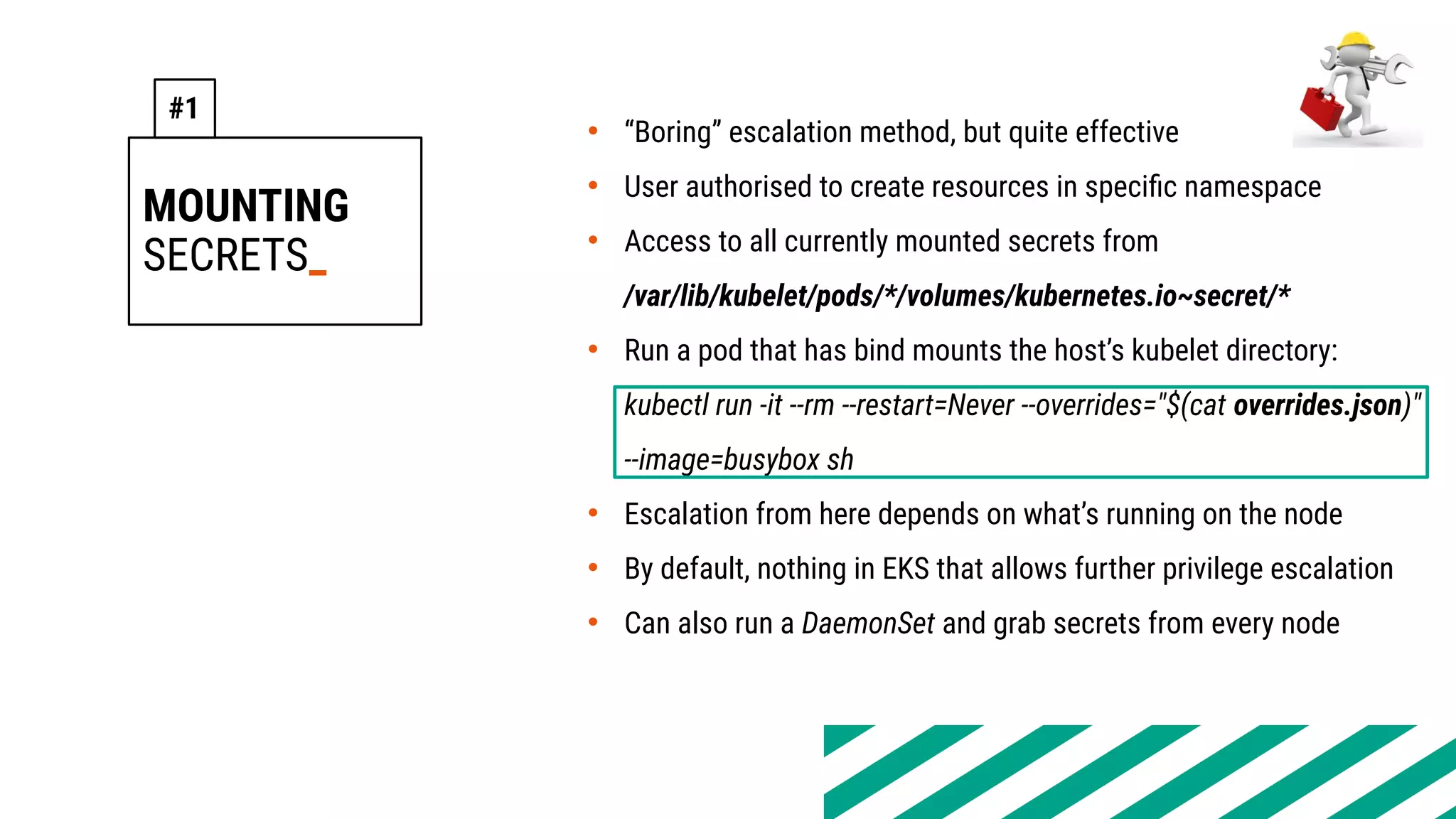 MOUNTING
SECRETS_
• “Boring” escalation method, but quite effective
• User authorised to create resources in specific namespace
• Access to all currently mounted secrets from
/var/lib/kubelet/pods/*/volumes/kubernetes.io~secret/*
• Run a pod that has bind mounts the host’s kubelet directory:
kubectl run -it --rm --restart=Never --overrides="$(cat overrides.json)"
--image=busybox sh
• Escalation from here depends on what’s running on the node
• By default, nothing in EKS that allows further privilege escalation
• Can also run a DaemonSet and grab secrets from every node
#1
 