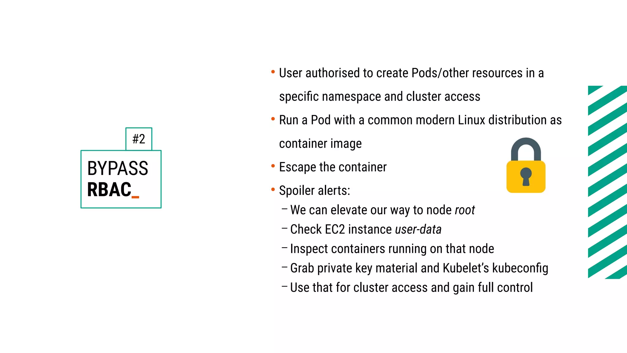BYPASS
RBAC_
●
User authorised to create Pods/other resources in a
specific namespace and cluster access
●
Run a Pod with a common modern Linux distribution as
container image
●
Escape the container
●
Spoiler alerts:
– We can elevate our way to node root
– Check EC2 instance user-data
– Inspect containers running on that node
– Grab private key material and Kubelet’s kubeconfig
– Use that for cluster access and gain full control
#2
 