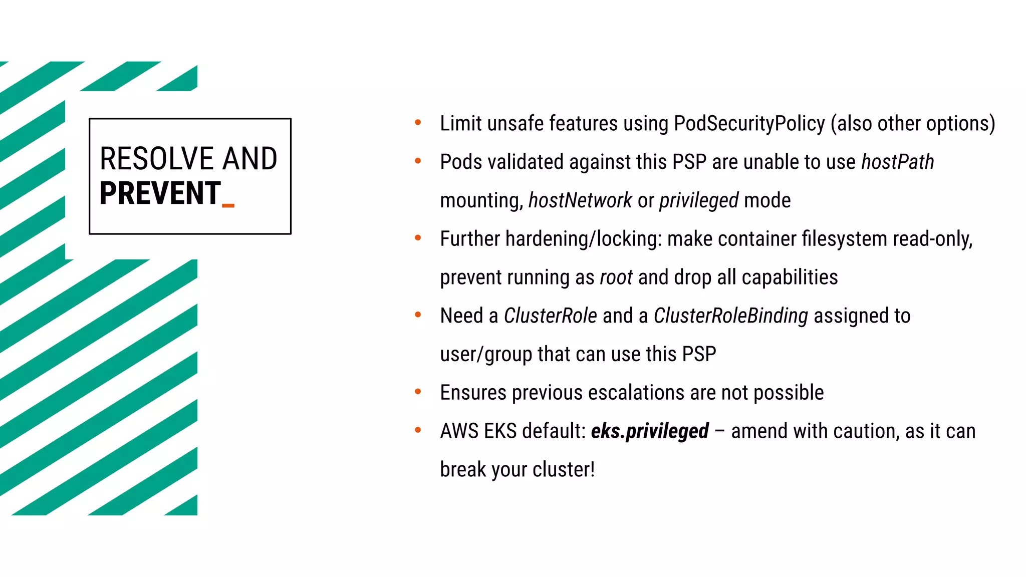 RESOLVE AND
PREVENT_
• Limit unsafe features using PodSecurityPolicy (also other options)
• Pods validated against this PSP are unable to use hostPath
mounting, hostNetwork or privileged mode
• Further hardening/locking: make container filesystem read-only,
prevent running as root and drop all capabilities
• Need a ClusterRole and a ClusterRoleBinding assigned to
user/group that can use this PSP
• Ensures previous escalations are not possible
• AWS EKS default: eks.privileged – amend with caution, as it can
break your cluster!
 