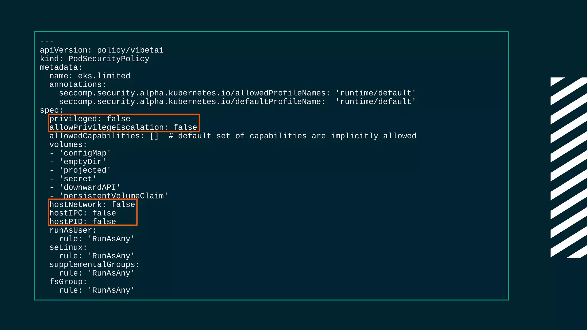 ---
apiVersion: policy/v1beta1
kind: PodSecurityPolicy
metadata:
name: eks.limited
annotations:
seccomp.security.alpha.kubernetes.io/allowedProfileNames: 'runtime/default'
seccomp.security.alpha.kubernetes.io/defaultProfileName: 'runtime/default'
spec:
privileged: false
allowPrivilegeEscalation: false
allowedCapabilities: [] # default set of capabilities are implicitly allowed
volumes:
- 'configMap'
- 'emptyDir'
- 'projected'
- 'secret'
- 'downwardAPI'
- 'persistentVolumeClaim'
hostNetwork: false
hostIPC: false
hostPID: false
runAsUser:
rule: 'RunAsAny'
seLinux:
rule: 'RunAsAny'
supplementalGroups:
rule: 'RunAsAny'
fsGroup:
rule: 'RunAsAny'
 