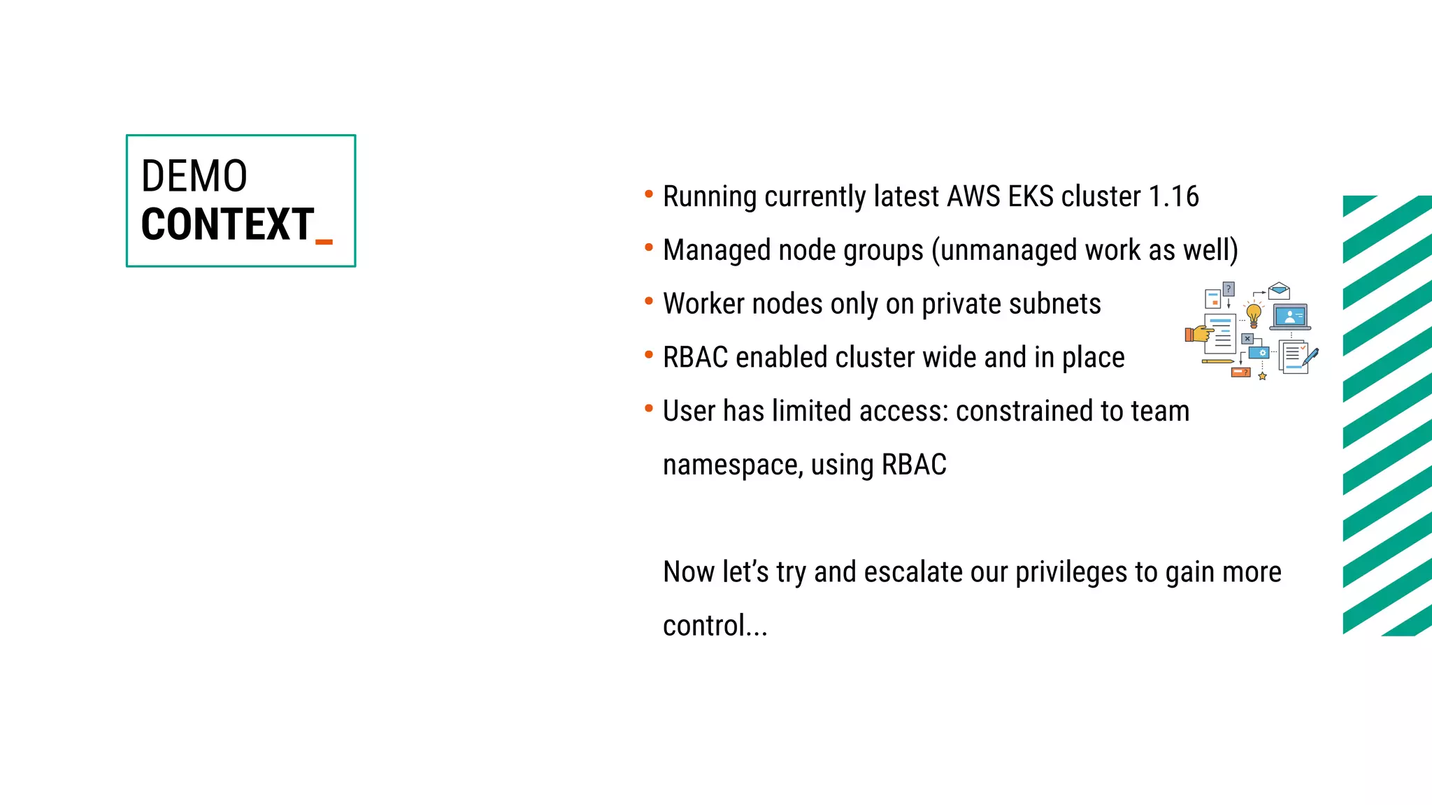 DEMO
CONTEXT_
●
Running currently latest AWS EKS cluster 1.16
●
Managed node groups (unmanaged work as well)
●
Worker nodes only on private subnets
●
RBAC enabled cluster wide and in place
●
User has limited access: constrained to team
namespace, using RBAC
Now let’s try and escalate our privileges to gain more
control...
 