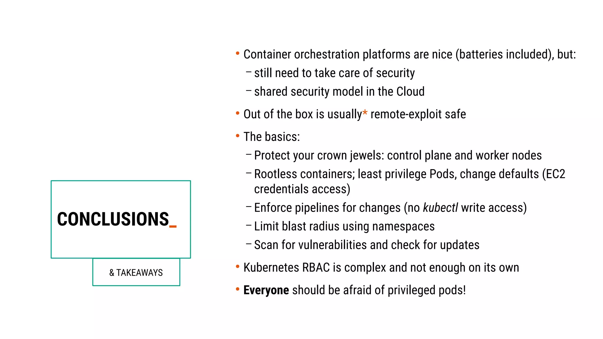 CONCLUSIONS_
& TAKEAWAYS
●
Container orchestration platforms are nice (batteries included), but:
– still need to take care of security
– shared security model in the Cloud
●
Out of the box is usually* remote-exploit safe
●
The basics:
– Protect your crown jewels: control plane and worker nodes
– Rootless containers; least privilege Pods, change defaults (EC2
credentials access)
– Enforce pipelines for changes (no kubectl write access)
– Limit blast radius using namespaces
– Scan for vulnerabilities and check for updates
●
Kubernetes RBAC is complex and not enough on its own
●
Everyone should be afraid of privileged pods!
 