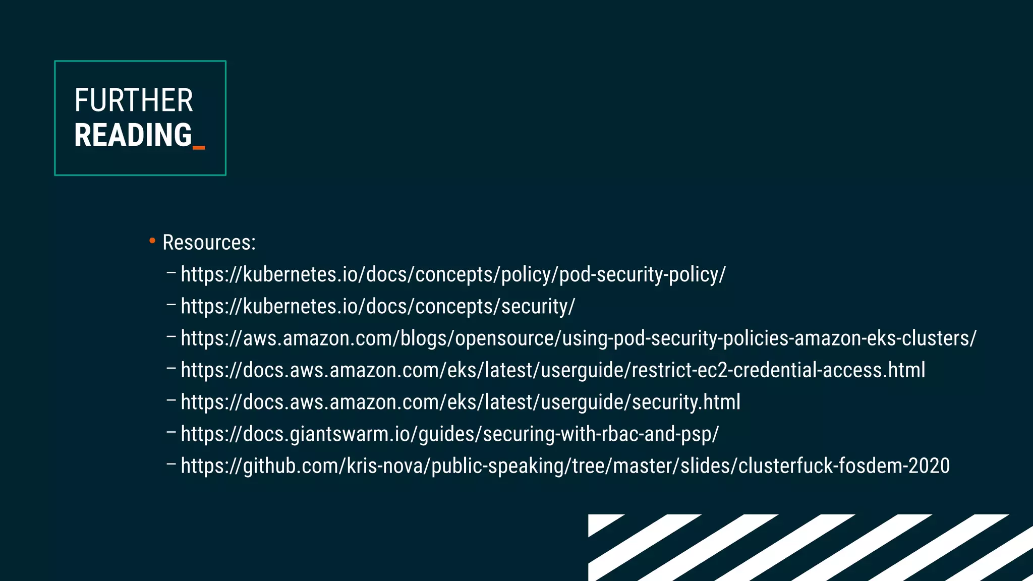 ●
Resources:
– https://kubernetes.io/docs/concepts/policy/pod-security-policy/
– https://kubernetes.io/docs/concepts/security/
– https://aws.amazon.com/blogs/opensource/using-pod-security-policies-amazon-eks-clusters/
– https://docs.aws.amazon.com/eks/latest/userguide/restrict-ec2-credential-access.html
– https://docs.aws.amazon.com/eks/latest/userguide/security.html
– https://docs.giantswarm.io/guides/securing-with-rbac-and-psp/
– https://github.com/kris-nova/public-speaking/tree/master/slides/clusterfuck-fosdem-2020
FURTHER
READING_
 