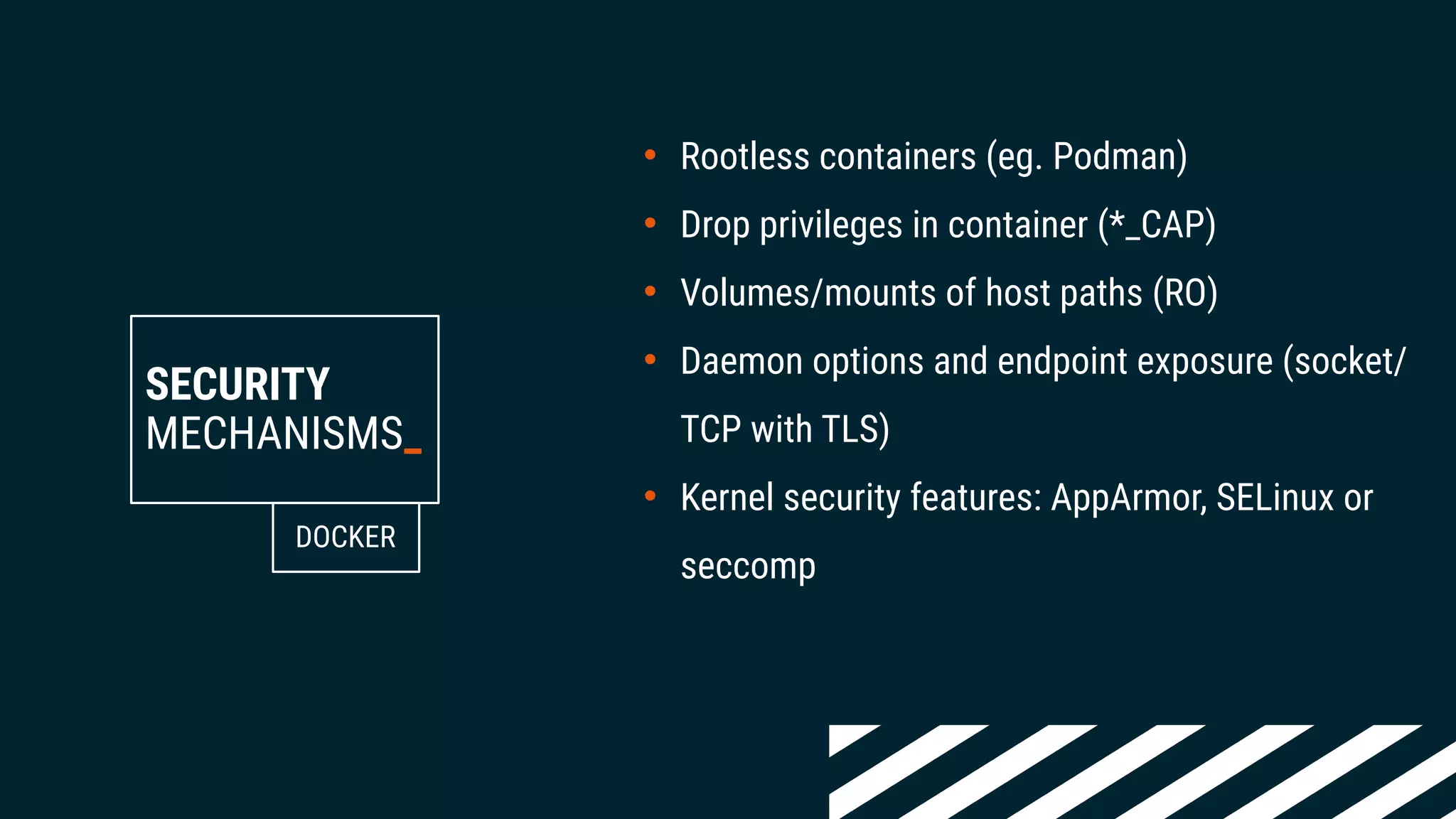 SECURITY
MECHANISMS_
• Rootless containers (eg. Podman)
• Drop privileges in container (*_CAP)
• Volumes/mounts of host paths (RO)
• Daemon options and endpoint exposure (socket/
TCP with TLS)
• Kernel security features: AppArmor, SELinux or
seccomp
DOCKER
 