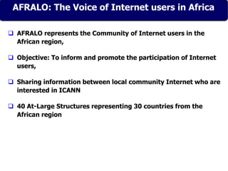AFRALO: The Voice of Internet users in Africa
 AFRALO represents the Community of Internet users in the
African region,
 Objective: To inform and promote the participation of Internet
users,
 Sharing information between local community Internet who are
interested in ICANN
 40 At-Large Structures representing 30 countries from the
African region
AFRALO: The Voice of Internet users in Africa
 