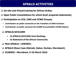 Text
AFRALO ACTIVITIES
 On-site and Virtual training for African ALSes;
 Open Public Consultations for which ALAC prepared statements;
 Participation on ICG, CWG and CCWG Groups;
 Contribution on public comments on the Transition of IANA functions
 Contribution on public comment the ICANN Accountability (CCWG Report)
 AFRALO/AfrICANN
 15 AFRALO/AfrICANN Joint Meetings,
 15 Statement of the African Community
 MoU AFRALO / AFRINIC;
 AFRALO Show Case (Nairobi, Dakar, Durban, Marrakech)
 ICANN55 : Marrakech, 5-10 March 2016
 