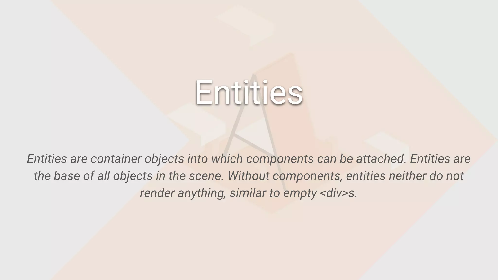 Entities are container objects into which components can be attached. Entities are
the base of all objects in the scene. Without components, entities neither do not
render anything, similar to empty <div>s.
Entities
 