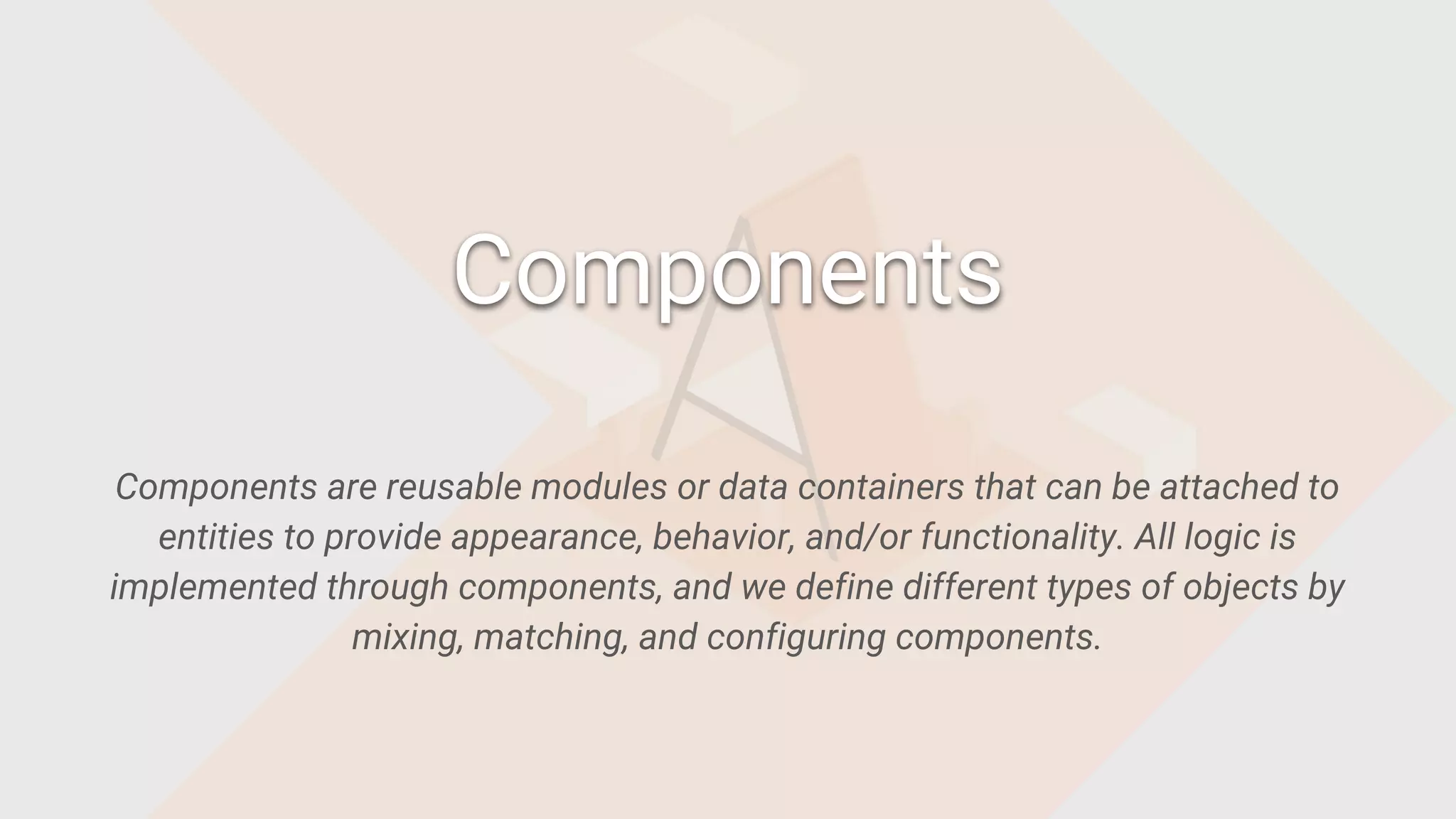 Components are reusable modules or data containers that can be attached to
entities to provide appearance, behavior, and/or functionality. All logic is
implemented through components, and we define different types of objects by
mixing, matching, and configuring components.
Components
 