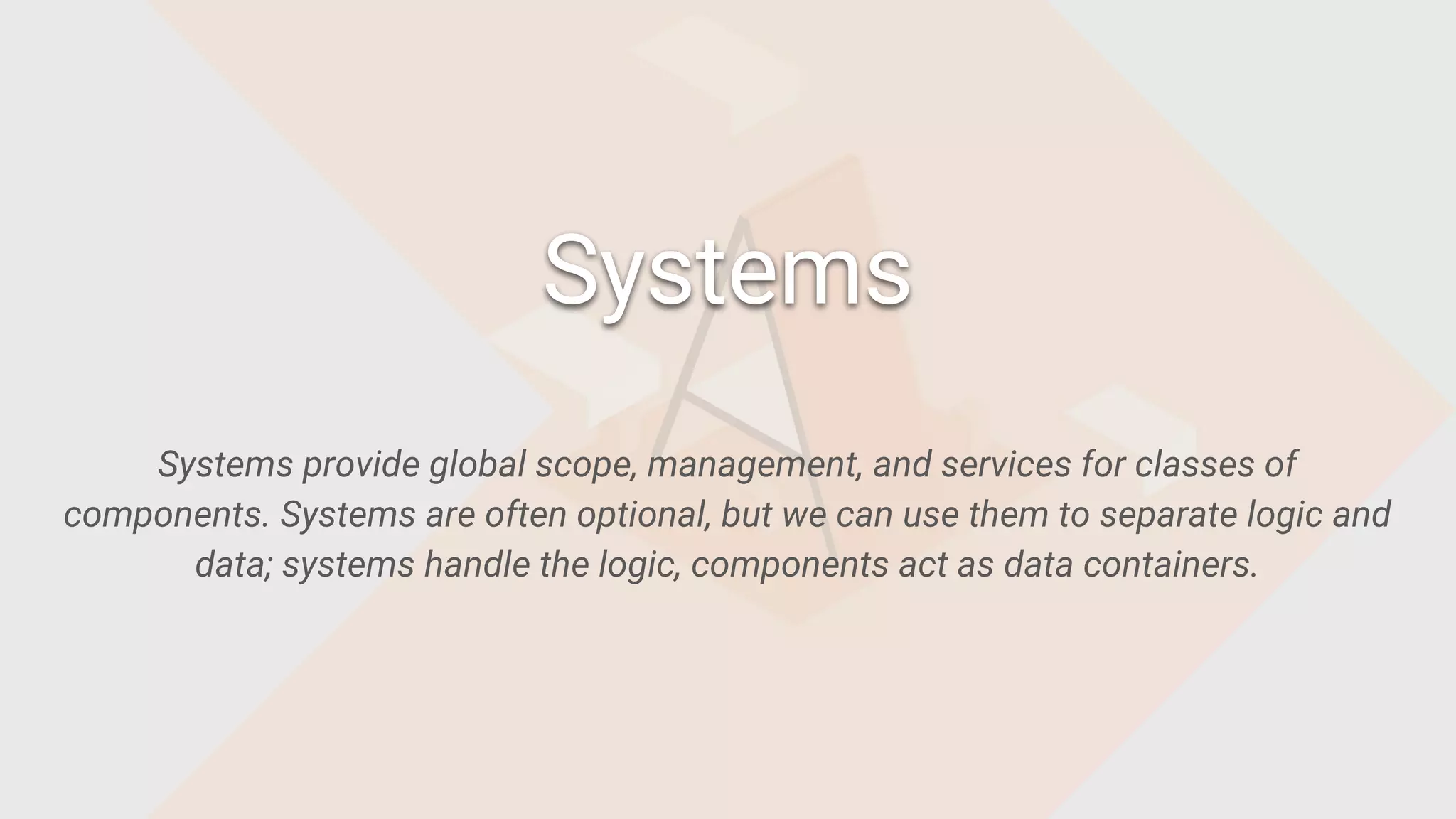 Systems provide global scope, management, and services for classes of
components. Systems are often optional, but we can use them to separate logic and
data; systems handle the logic, components act as data containers.
Systems
 