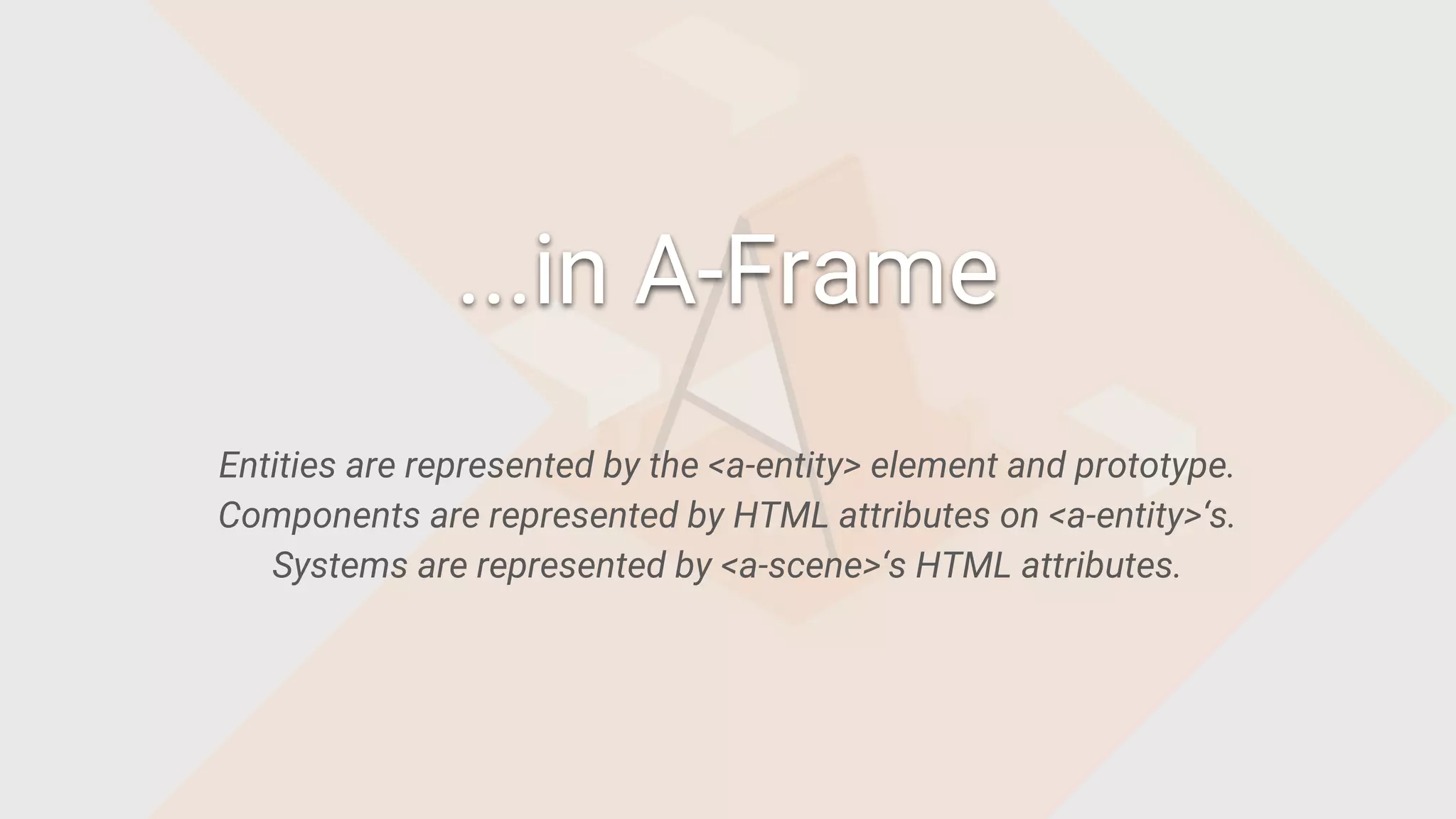 Entities are represented by the <a-entity> element and prototype.
Components are represented by HTML attributes on <a-entity>‘s.
Systems are represented by <a-scene>‘s HTML attributes.
...in A-Frame
 