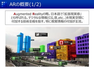ARの概要(1/2)
Augmented Realityの略。日本語で「拡張現実感」
とも呼ばれる。デジタルな情報(CG,音,etc..)を現実空間に
付加する技術全般を指す。特に視覚情報の付加が主流。
 