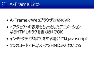 A-Frameまとめ
• A-FrameでWebブラウザ対応のVR
• オブジェクトの表示とちょっとしたアニメーション
ならHTMLのタグを書くだけでOK
• インタラクティブなことをする場合にはjavascript
• 1つのコードでPC/スマホ/HMDみんないける
 
