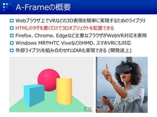 A-Frameの概要
 Webブラウザ上でVRなどの3D表現を簡単に実現するためのライブラリ
 HTMLのタグを書くだけで3Dオブジェクトを配置できる
 Firefox、Chrome、Edgeなど主要なブラウザがWebVR対応を表明
 Windows MRやHTC ViveなどのHMD、スマホVRにも対応
 外部ライブラリを組み合わせればARも実現できる (開発途上)
 