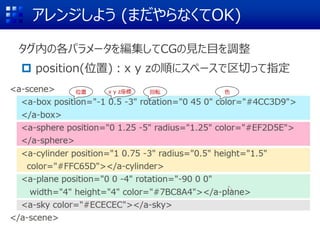 アレンジしよう (まだやらなくてOK)
タグ内の各パラメータを編集してCGの見た目を調整
 position(位置)：x y zの順にスペースで区切って指定
(0 1.25 -5)
位置 回転 色x y z座標
 