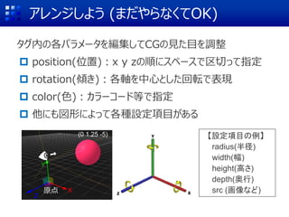 アレンジしよう (まだやらなくてOK)
タグ内の各パラメータを編集してCGの見た目を調整
 position(位置)：x y zの順にスペースで区切って指定
 rotation(傾き)：各軸を中心とした回転で表現
 color(色)：カラーコード等で指定
 他にも図形によって各種設定項目がある
X
Z
Y
(0 1.25 -5) 【設定項目の例】
radius(半径)
width(幅)
height(高さ)
depth(奥行)
src (画像など)原点
 