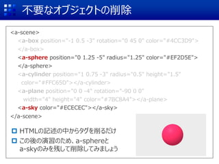 <a-scene>
<a-box position="-1 0.5 -3" rotation="0 45 0" color="#4CC3D9">
</a-box>
<a-sphere position="0 1.25 -5" radius="1.25" color="#EF2D5E">
</a-sphere>
<a-cylinder position="1 0.75 -3" radius="0.5" height="1.5"
color="#FFC65D"></a-cylinder>
<a-plane position="0 0 -4" rotation="-90 0 0"
width="4" height="4" color="#7BC8A4"></a-plane>
<a-sky color="#ECECEC"></a-sky>
</a-scene>
不要なオブジェクトの削除
 HTMLの記述の中からタグを削るだけ
 この後の演習のため、a-sphereと
a-skyのみを残して削除してみましょう
<a-box position="-1 0.5 -3" rotation="0 45 0" color="#4CC3D9">
</a-box>
<a-sphere position="0 1.25 -5" radius="1.25" color="#EF2D5E">
</a-sphere>
<a-cylinder position="1 0.75 -3" radius="0.5" height="1.5"
color="#FFC65D"></a-cylinder>
<a-plane position="0 0 -4" rotation="-90 0 0"
width="4" height="4" color="#7BC8A4"></a-plane>
<a-sky color="#ECECEC"></a-sky>
 