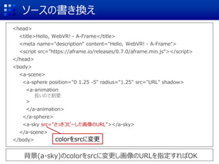 ソースの書き換え
<head>
<title>Hello, WebVR! - A-Frame</title>
<meta name="description" content="Hello, WebVR! - A-Frame">
<script src="https://aframe.io/releases/0.7.0/aframe.min.js"></script>
</head>
<body>
<a-scene>
<a-sphere position="0 1.25 -5" radius="1.25" src="URL" shadow>
<a-animation
長いので割愛
>
</a-animation>
</a-sphere>
<a-sky src="さっきコピーした画像のURL"></a-sky>
</a-scene>
</body>
背景(a-sky)のcolorをsrcに変更し画像のURLを指定すればOK
colorをsrcに変更
 