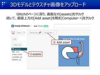 3Dモデルとテクスチャ画像をアップロード
Glitchのページに戻り、画面左の[assets]をクリック
続いて、画面上方の[Add asset]を開き[Computer→]をクリック
①assets
② Add asset
 
