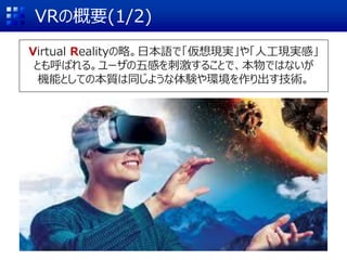 VRの概要(1/2)
Virtual Realityの略。日本語で「仮想現実」や「人工現実感」
とも呼ばれる。ユーザの五感を刺激することで、本物ではないが
機能としての本質は同じような体験や環境を作り出す技術。
 