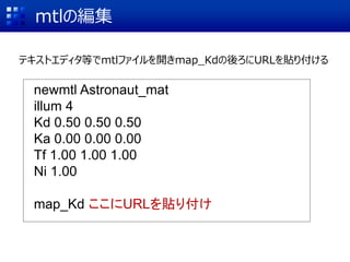 mtlの編集
テキストエディタ等でmtlファイルを開きmap_Kdの後ろにURLを貼り付ける
newmtl Astronaut_mat
illum 4
Kd 0.50 0.50 0.50
Ka 0.00 0.00 0.00
Tf 1.00 1.00 1.00
Ni 1.00
map_Kd ここにURLを貼り付け
 