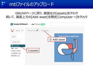 mtlファイルのアップロード
Glitchのページに戻り、画面左の[assets]をクリック
続いて、画面上方の[Add asset]を開き[Computer→]をクリック
①assets
② Add asset
 