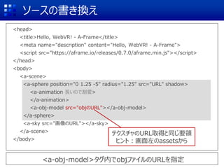 ソースの書き換え
<head>
<title>Hello, WebVR! - A-Frame</title>
<meta name="description" content="Hello, WebVR! - A-Frame">
<script src="https://aframe.io/releases/0.7.0/aframe.min.js"></script>
</head>
<body>
<a-scene>
<a-sphere position="0 1.25 -5" radius="1.25" src="URL" shadow>
<a-animation 長いので割愛>
</a-animation>
<a-obj-model src="objのURL"></a-obj-model>
</a-sphere>
<a-sky src="画像のURL"></a-sky>
</a-scene>
</body>
<a-obj-model>タグ内でobjファイルのURLを指定
テクスチャのURL取得と同じ要領
ヒント：画面左のassetsから
 