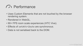 Performance
• Uses Custom Elements that are not touched by the browser
rendering system.
• Rendered in WebGL.
• 90+ FPS room scale experiences (HTC Vive).
• Effects of setAttribute are synchronous.
• Data is not serialised back to the DOM.
 