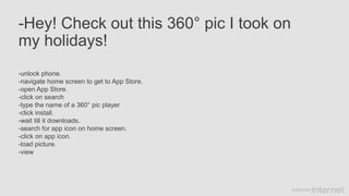 -Hey! Check out this 360° pic I took on
my holidays!
-unlock phone.
-navigate home screen to get to App Store.
-open App Store.
-click on search
-type the name of a 360° pic player
-click install.
-wait till it downloads.
-search for app icon on home screen.
-click on app icon.
-load picture.
-view
 