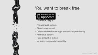 You want to break free
• Pre-approved content.
• Closed environment.
• Only most downloaded apps are featured prominently.
• Restrictive policies.
• Huge amount of friction.
• No search engine discoverability.
“ ”
…Seriously?
 