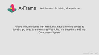 A-Frame Web framework for building VR experiences
Allows to build scenes with HTML that have unlimited access to
JavaScript, three.js and existing Web APIs. It is based in the Entity-
Component-System
 