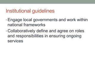 Institutional guidelines 
•Engage local governments and work within national frameworks 
•Collaboratively define and agree on roles and responsibilities in ensuring ongoing services  