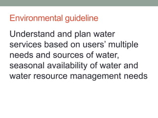 Environmental guideline 
Understand and plan water services based on users’ multiple needs and sources of water, seasonal availability of water and water resource management needs  